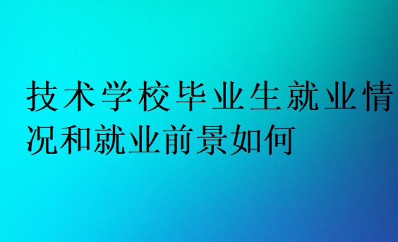 技術(shù)學(xué)校畢業(yè)生就業(yè)情況和就業(yè)前景如何