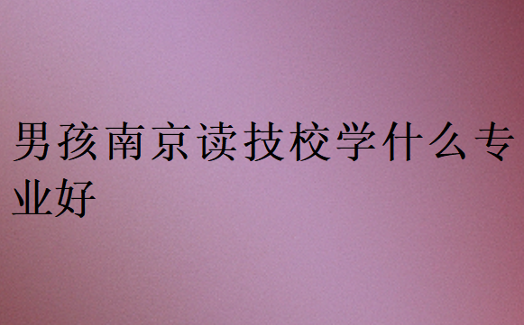男孩南京讀技校學(xué)什么專(zhuān)業(yè)好
