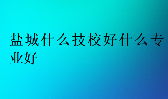 鹽城什么技校好什么專業(yè)好