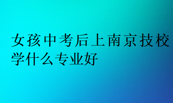 女孩中考后上南京技校學(xué)什么專業(yè)好