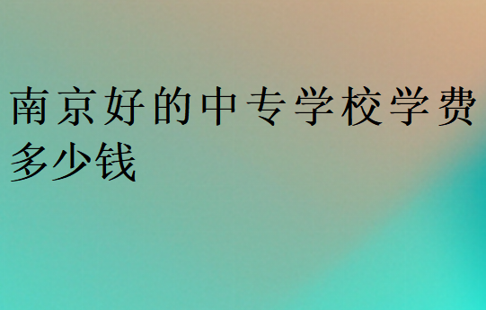南京好的中專學(xué)校學(xué)費(fèi)多少錢