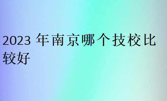 2023年南京哪個(gè)技校比較好