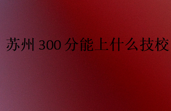 蘇州300分能上什么技校