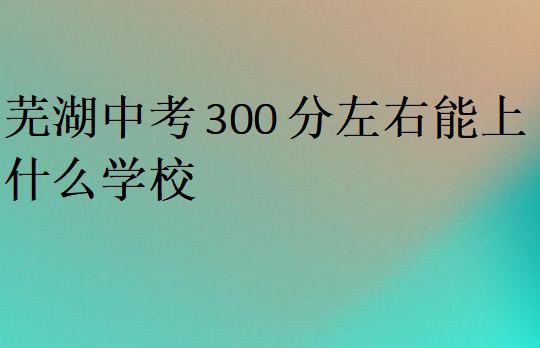 蕪湖中考300分左右能上什么學(xué)校