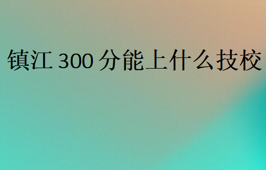 鎮(zhèn)江300分能上什么技校