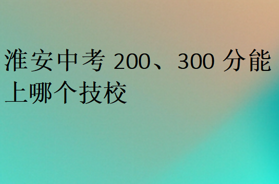 淮安中考200、300分能上哪個(gè)技校