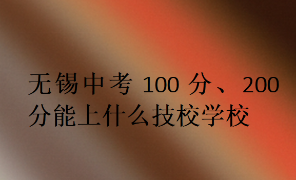 無錫中考100分、200分能上什么技校學(xué)校