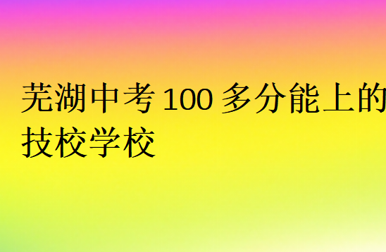 蕪湖中考100多分能上的技校學(xué)校