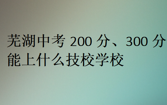 蕪湖中考200分、300分能上什么技校學(xué)校