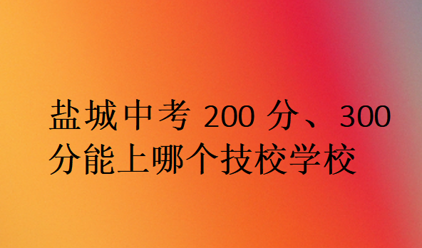 鹽城中考200分、300分能上哪個技校學校