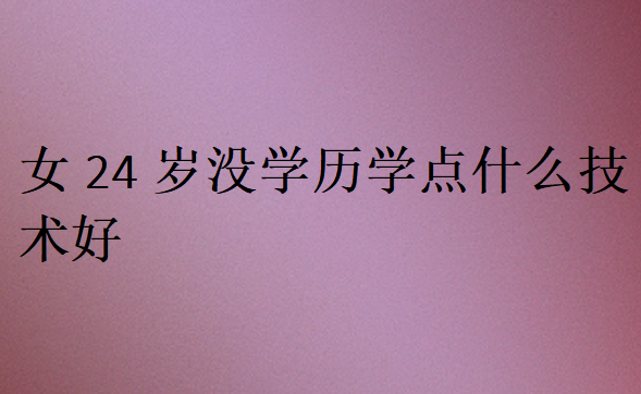 女24歲沒(méi)學(xué)歷學(xué)點(diǎn)什么技術(shù)好