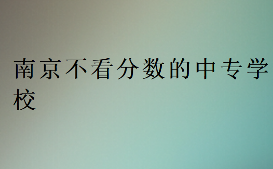 南京不看分?jǐn)?shù)的中專學(xué)校