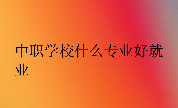 中職學(xué)校什么專(zhuān)業(yè)好就業(yè)