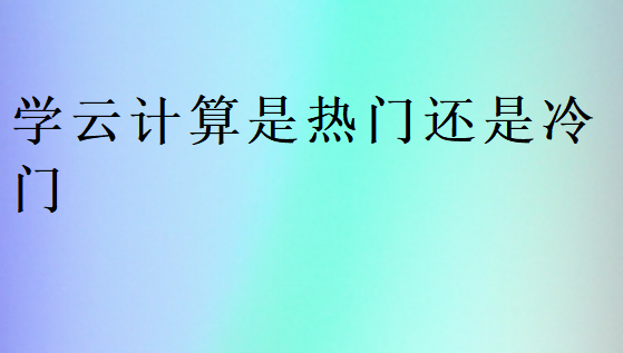 學(xué)云計(jì)算是熱門還是冷門